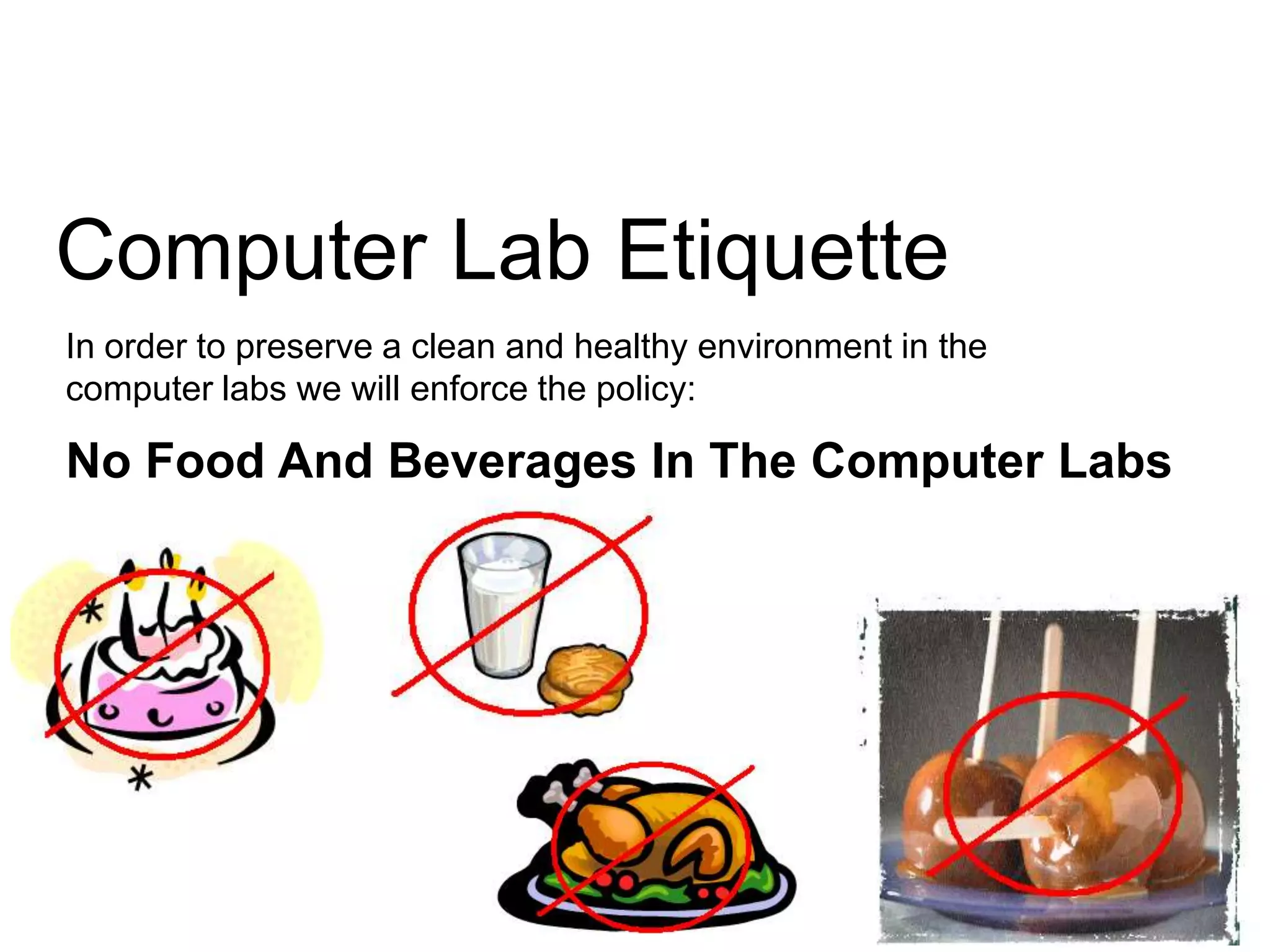 Computer Lab Etiquette
In order to preserve a clean and healthy environment in the
computer labs we will enforce the policy:

No Food And Beverages In The Computer Labs

 