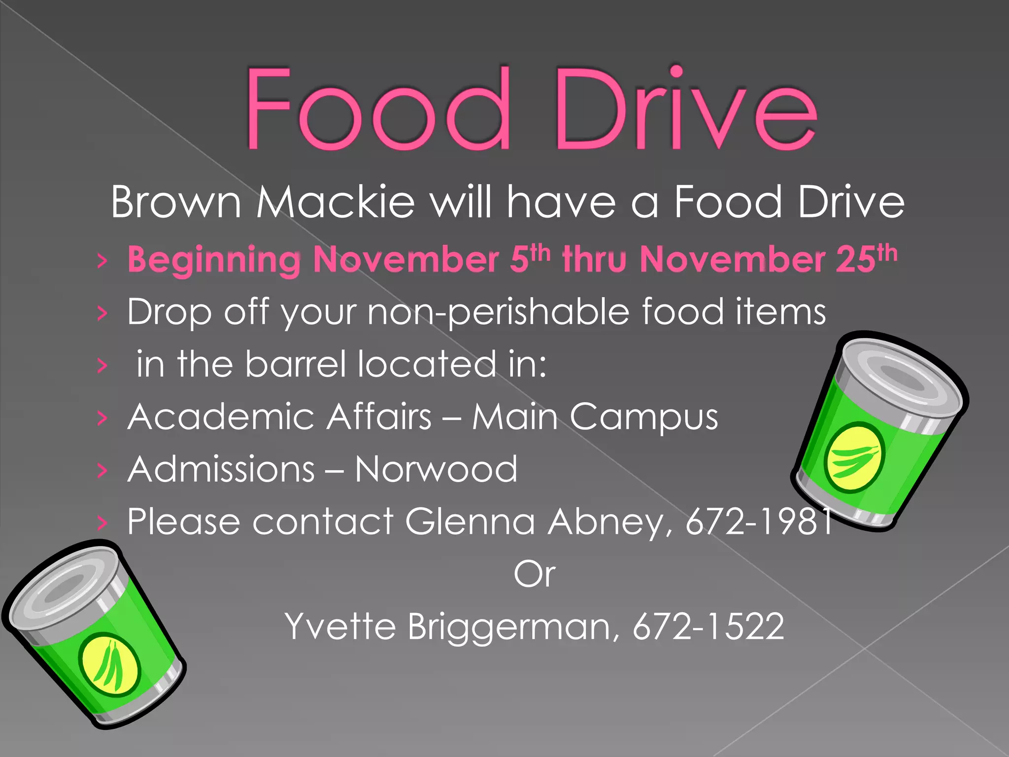 Brown Mackie will have a Food Drive
› Beginning November 5th thru November 25th
› Drop off your non-perishable food items
› in the barrel located in:
› Academic Affairs – Main Campus
› Admissions – Norwood
› Please contact Glenna Abney, 672-1981

Or
Yvette Briggerman, 672-1522

 