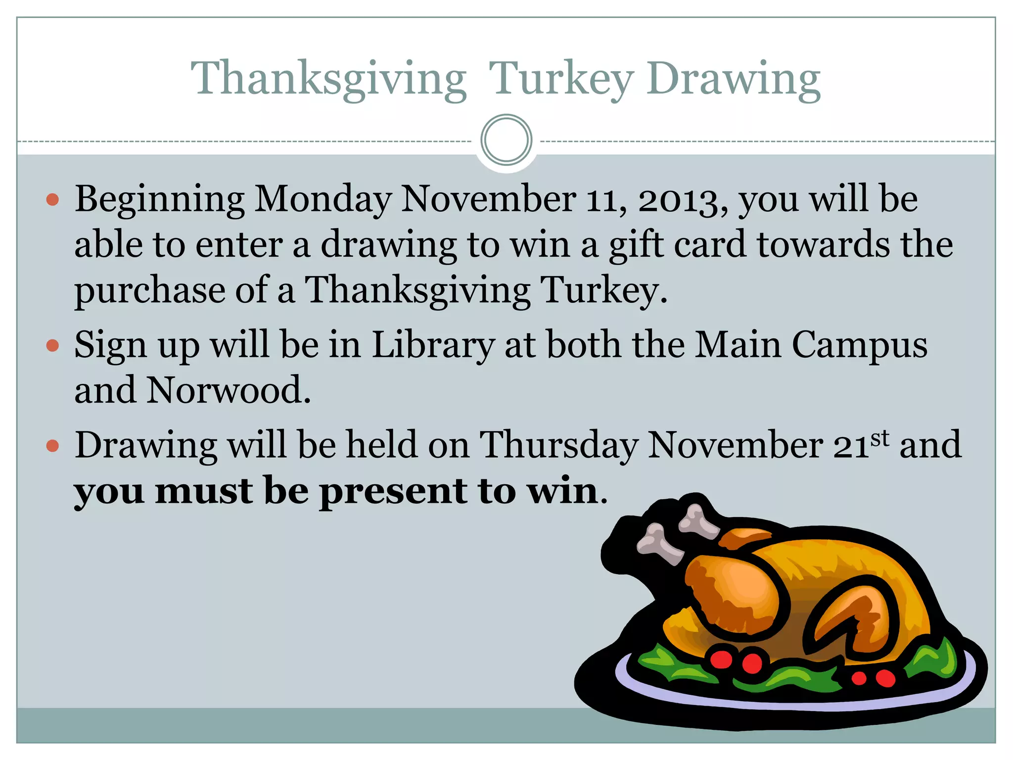 Thanksgiving Turkey Drawing
 Beginning Monday November 11, 2013, you will be

able to enter a drawing to win a gift card towards the
purchase of a Thanksgiving Turkey.
 Sign up will be in Library at both the Main Campus
and Norwood.
 Drawing will be held on Thursday November 21st and
you must be present to win.

 