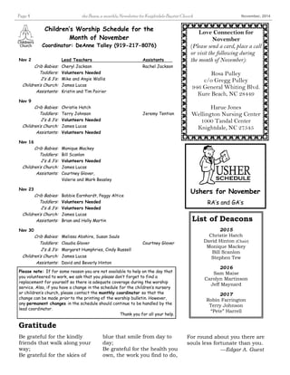 Page 4 the Beam, a monthly Newsletter for Knightdale Baptist Church November, 2014 
Love Connection for 
November 
(Please send a card, place a call 
or visit the following during 
the month of November): 
Rosa Pulley 
c/o Gregg Pulley 
946 General Whiting Blvd. 
Kure Beach, NC 28449 
Harue Jones 
Wellington Nursing Center 
1000 Tandal Center 
Knightdale, NC 27545 
Children’s Worship Schedule for the 
Month of November 
Coordinator: DeAnne Talley (919-217-8076) 
Nov 2 Lead Teachers Assistants 
Crib Babies: Cheryl Jackson Rachel Jackson 
Toddlers: Volunteers Needed 
2’s & 3’s: Mike and Angie Wallis 
Children’s Church: James Lucas 
Assistants: Kristin and Tim Poirier 
Nov 9 
Crib Babies: Christie Hatch 
Toddlers: Terry Johnson Jeremy Tention 
2’s & 3’s: Volunteers Needed 
Children’s Church: James Lucas 
Assistants: Volunteers Needed 
Nov 16 
Crib Babies: Monique Mackey 
Toddlers: Bill Scanlon 
2’s & 3’s: Volunteers Needed 
Children’s Church: James Lucas 
Assistants: Courtney Glover, 
Valerie and Mark Beasley 
Nov 23 
Crib Babies: Bobbie Earnhardt, Peggy Altice 
Toddlers: Volunteers Needed 
2’s & 3’s: Volunteers Needed 
Children’s Church: James Lucas 
Assistants: Brian and Holly Martin 
Nov 30 
Crib Babies: Melissa Abshire, Susan Sauls 
Toddlers: Claudia Glover Courtney Glover 
2’s & 3’s: Margaret Humphries, Cindy Russell 
Children’s Church: James Lucas 
Assistants: David and Beverly Hinton 
Ushers for November 
RA’s and GA’s 
List of Deacons 
2015 
Christie Hatch 
David Hinton (Chair) 
Monique Mackey 
Bill Scanlon 
Stephen Tew 
2016 
Sam Maise 
Carolyn Martinson 
Jeff Maynard 
2017 
Robin Farrington 
Terry Johnson 
“Pete” Harrell 
Please note: If for some reason you are not available to help on the day that 
you volunteered to work, we ask that you please don’t forget to find a 
replacement for yourself so there is adequate coverage during the worship 
service. Also, if you have a change in the schedule for the children’s nursery 
or children’s church, please contact the monthly coordinator so that the 
change can be made prior to the printing of the worship bulletin. However, 
any permanent changes in the schedule should continue to be handled by the 
lead coordinator. 
Thank you for all your help. 
blue that smile from day to 
day; 
Be grateful for the health you 
own, the work you find to do, 
Be grateful for the kindly 
friends that walk along your 
way; 
Be grateful for the skies of 
For round about you there are 
souls less fortunate than you. 
—Edgar A. Guest 
Gratitude 
 