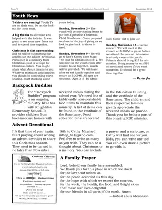 Page 5 the Beam, a monthly Newsletter for Knightdale Baptist Church November, 2014 
weekend meals during the 
school year. We need lots of 
kid-friendly non-perishable 
food items to maintain this 
ministry. A list of items can 
be found in the vestibule of 
the Sanctuary. Food 
collection bins are located 
Youth News 
T-shirts are coming! Youth T’s 
are on their way. Be on the look-out 
for them soon. 
A big thanks to all those who 
helped with the lock-in. It was 
great to see some new faces out 
and to spend time together. 
Christmas is fast approaching 
and we will be submitting our 
articles for the advent devotional. 
Perhaps it is a memory from 
Christmas past or a hope for 
Christmas future. You might 
share what Jesus means to you. 
Whatever motivates and inspires 
you should be something worth 
sharing. Start thinking about 
The “Backpack 
Buddies” program 
is an ongoing 
ministry KBC has 
with Knightdale 
Elementary School. It 
provides children from 
food-insecure homes with 
in the Education Building 
and the vestibule of the 
Sanctuary. The children and 
their respective families 
greatly appreciate the 
weekend meals we provide. 
Thank you for being a part of 
this ongoing KBC ministry. 
Backpack Buddies 
16th to Cathy Maynard: 
mttop_hs1@juno.com. 
Feel free to write as many 
as you wish. They can be a 
thought about Christmas or 
a memory. You can include 
It’s that time of year again. 
Start praying about writing 
an advent devotion to share 
this Christmas season. 
They need to be turned in 
no later than November 
a prayer and a scripture, or 
Cathy will find one for you. 
Kids, you can write one too! 
You can even draw a picture 
to go with it. 
Advent Devotional 
yours today. 
Sunday, November 2 – The 
youth will be purchasing items to 
put into Operation Christmas 
Child Shoeboxes. Come prepared 
to share in the joy of giving as we 
look to give back to those in 
need. 
Sunday, November 9 – We will 
go to Ken’s Korny Corn Maze. 
The cost for admission is $12. We 
will meet in the youth room after 
church to eat together. Lunch 
will be provided. We will leave 
after we eat lunch together and 
return at 5:30PM. All ages are 
welcome. (Ages 3-5 $6 admis-sion) 
Come out to join us! 
Sunday, November 16 – Lecrae 
concert. We will meet at the 
church at 3:30PM to go eat before 
we attend the concert. Admission 
is already covered for youth. 
Friends should bring $25 for ad-mission. 
Bring money to eat ($10 
at most) and money if you want 
souvenirs. It should be a great 
time together. 
— Pastor Joe 
A Family Prayer 
Lord, behold our family here assembled. 
We thank you for this place in which we dwell 
for the love that unites us, 
for the peace accorded us this day, 
for the hope with which we expect the morrow, 
for the work, the health, the food, and bright skies 
that make our lives delightful 
for our friends in all parts of the earth. Amen 
—Robert Louis Stevenson 
 