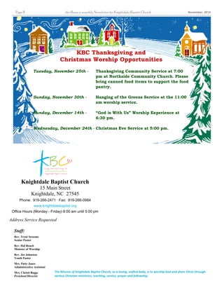 Page 8 the Beam, a monthly Newsletter for Knightdale Baptist Church November, 2014 
KBC Thanksgiving and 
Christmas Worship Opportunities 
Tuesday, November 25th - Thanksgiving Community Service at 7:00 
Knightdale Baptist Church 
15 Main Street 
Knightdale, NC 27545 
Phone: 919-266-2471 · Fax: 919-266-0984 
www.knightdalebaptist.org 
Office Hours (Monday - Friday) 8:00 am until 5:00 pm 
Address Service Requested 
The Mission of Knightdale Baptist Church, as a loving, unified body, is to worship God and share Christ through 
various Christian ministries, teaching, service, prayer and fellowship. 
Staff: 
Rev. Trent Sessoms 
Senior Pastor 
Rev. Hal Roach 
Minister of Worship 
Rev. Joe Johnston 
Youth Pastor 
Mrs. Patty Jones 
Administrative Assistant 
Mrs. Christi Boggs 
Preschool Director 
pm at Northside Community Church. Please 
bring canned food items to support the food 
pantry. 
Sunday, November 30th - Hanging of the Greens Service at the 11:00 
am worship service. 
Sunday, December 14th - “God is With Us” Worship Experience at 
6:30 pm. 
Wednesday, December 24th - Christmas Eve Service at 5:00 pm. 
