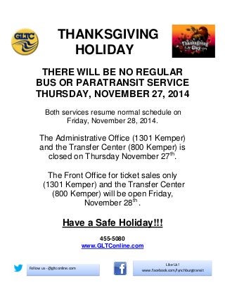 THANKSGIVING 
HOLIDAY 
THERE WILL BE NO REGULAR BUS OR PARATRANSIT SERVICE THURSDAY, NOVEMBER 27, 2014 
Both services resume normal schedule on Friday, November 28, 2014. 
The Administrative Office (1301 Kemper) and the Transfer Center (800 Kemper) is closed on Thursday November 27th. 
The Front Office for ticket sales only (1301 Kemper) and the Transfer Center (800 Kemper) will be open Friday, November 28th . 
Have a Safe Holiday!!! 
455-5080 www.GLTConline.com 
Like Us! www.facebook.com/lynchburgtransit 
Follow us - @gltconline.com 