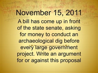 November 15, 2011
A bill has come up in front
of the state senate, asking
for money to conduct an
archaeological dig before
every large government
project. Write an argument
for or against this proposal
 