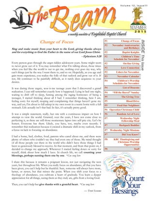 INSIDEThisIssue
a monthly newsletter of Knightdale Baptist Church
P1 Change of Focus
P2 November Anniversaries
and Birthdays
P2 Baptist Knights
P2 Children’s Time
Schedule for November
P2 On-line Giving
P2 Love Connection
P2 Ushers for November
P3 November Calendar
P4 Children’s Worship
Schedules for November
P4 List of Deacons
P4 “Fill the Barrel” Sunday
P5 The Giving Tree
P5 Blood Drive
P5 Feed Our Neighbors
P6 Operation Christmas Child
P6 Random Act of Love
P7 Wednesday Night
Fellowship Meal
P7 Backpack Buddies
P7 Wednesday Night Missions
P7 Did You Know?
P8 KBC Thanksgiving and
Christmas Worship
Opportunities
P8 Staff
Change of Focus
Sing and make music from your heart to the Lord, giving thanks always
and for everything to God the Father in the name of our Lord Jesus Christ.
- Ephesians 5:20
Every person goes through the angst-ridden adolescent years. Some might seem
to never grow out of it. You may remember what I’m talking about, those times
when you feel like the world is out to get me, nothing ever goes my way, why
can’t things just be the way I want them to, and so on. Hopefully, as you age and
gain more experience, you realize the folly of that outlook and grow out of it. If
not, life continues to be painfully difficult, as it rarely does acquiesce to your
desires.
It was during those angsty, woe-is-me teenage years that I discovered a grand
realization. I can still remember exactly how it happened. Lying in bed one night,
waiting to drift off to sleep, fuming among the raging hormones of being a
teenager, I started thinking about all I had. I remember thinking, here I am,
feeling sorry for myself, moping and complaining that things haven’t gone my
way, and yet, I’m about to fall asleep in my own room in a warm home with a full
stomach. Life actually isn’t that bad. In fact, it’s actually pretty good.
It was a simple statement, really, but one with a continuous impact on how I
attempt to view the world. Granted, over the years, I have not come close to
perfecting it, as there are still those momentary lapses into self-pity city. Let’s be
honest. Everyone has them. Likely, you have, too, maybe even recently. I
remember that realization because it created a dramatic shift in my outlook, from
a focus on lack to focusing on abundance.
I had a home, bed, clothes, food, parents who cared about me, and there were
plenty of others who couldn’t say they had even one of those. My mind thought
of all those people out there in the world who didn’t have those things I had
been so generously blessed to receive. In that moment, and from that point on, I
decided to change my approach. Whenever I started feeling down or sorry for
myself, think about how much I have. In church life, we call counting your
blessings, perhaps naming them one by one. *Cue song here
I share this because it remains a poignant lesson, not just navigating the teen
years, but throughout life. When you really focus on abundance, all that you have
been given, you can’t help but be thankful. Sure, someone will always have more,
better, or newer, but that misses the point. When you shift your focus to a
theology of abundance, you cultivate a heart of gratitude. You learn a deeper
appreciation for all things, seeing them as they truly are, gifts from a loving God.
Then, you can’t help but give thanks with a grateful heart. *Cue song here
— Trent Sessoms
V o l u m e 1 2 , I s s u e 1 1
 