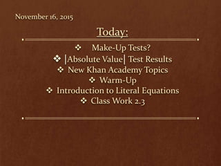 November 16, 2015
Today:
 Make-Up Tests?
Absolute Value Test Results
 New Khan Academy Topics
 Warm-Up
 Introduction to Literal Equations
 Class Work 2.3
 