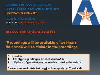 UNIVERSITY OF TEXAS AT ARLINGTON 
DEPT. OF CURRICULUM AND INSTRUCTION 
NEW TEACHER WEBINAR 2 
Advice for New Teachers 
SATURDAY, NOVEMBER 16, 2013 
BEHAVIOR MANAGEMENT 
*Recordings will be available of webinars. 
No names will be visible in the recordings. 
Chat window 
1. All: *Type a greeting in the chat window!  
2. Optional: Type what you hope to learn during the webinar. 
Please leave audio/talk button off unless speaking. Thanks!  
 