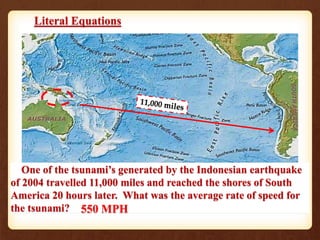 Literal Equations
Solve for y: 3y – 2(x + 1) = y + 3(x + 6)
Find the base of a triangle with an area of
49 in. and a height of 14 in.A = 49
b
14
One of the tsunami’s generated by the Indonesian earthquake
of 2004 travelled 11,000 miles and reached the shores of South
America 20 hours later. What was the average rate of speed for
the tsunami? 550 MPH
 