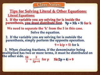 Class Notes:
Tips for Solving Literal & Other Equations:
1. If the variable you are solving for is inside the
parenthesis, you must distribute first. 9p = 3(k + 5) for k
2. If the variable you are solving for is outside the
parenthesis, simply perform the opposite operation.
9 = k(p + 5) for k
3. When clearing fractions, if the denominator being
multiplied has two or more terms, it must be distributed on
the other side.
5k(2p + 4) = 9
𝟓𝒌
𝟑
=
𝟑
𝟐𝒑+𝟒
for p
Literal Equations:
We need to separate the ‘k’ from the 5 in this case.
Solve the equation.
 