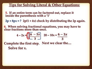 Tips for Solving Literal & Other Equations:
5. If an entire term can be factored out, replace it
inside the parenthesis with a ‘1’
2p + 8px = ? 2p(1 + 4x) check by distributing the 2p again.
6. When solving fractional equations, you may have to
clear fractions more than once.
4 – 2x =
𝟏
𝟓
𝟔 − 𝟑𝒙
𝟑
20 – 10x = 𝟔 − 𝟑𝒙
𝟑
Complete the first step. Next we clear the....
Solve for x.
 