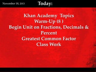 November 18, 2013

Today:

Khan Academy Topics
Warm-Up (8 )
Begin Unit on Fractions, Decimals &
Percent
Greatest Common Factor
Class Work

 
