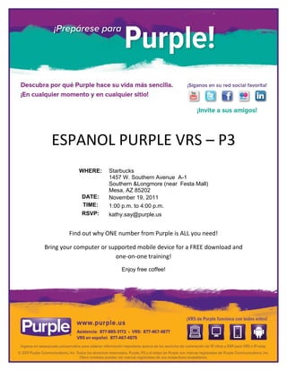 ESPANOL PURPLE VRS – P3
            WHERE:    Starbucks
                      1457 W. Southern Avenue A-1
                      Southern &Longmore (near Festa Mall)
                      Mesa, AZ 85202
             DATE:    November 19, 2011
             TIME:    1:00 p.m. to 4:00 p.m.
             RSVP:    kathy.say@purple.us


        Find out why ONE number from Purple is ALL you need!

Bring your computer or supported mobile device for a FREE download and
                         one-on-one training!
                           Enjoy free coffee!
 