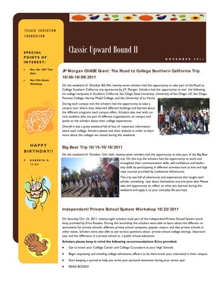 TELACU EDUCATION
FOUNDATION



SPECIAL                     Classic Upward Bound II
POINTS OF                                                                                              N O V E M B E R       2 0 1 1
INTEREST:

  Nov. 5th: SAT Test
  Date
                       JP Morgan CHASE Grant : The Road t o College Sout hern Calif ornia Trip
                       10/ 08-10/ 09/ 2011
  Nov.19th: Senior
  Workshop
                       On the weekend of October 8th-9th, twenty-seven scholars had the opportunity to take part of the Road to
                       College Southern California trip sponsored by J.P. Morgan. Scholars had the opportunity to visit the following
                       six college campuses in Southern California: San Diego State University, University of San Diego, UC San Diego,
                       Pomona College, Harvey Mudd College, and the University of La Verne.
                       During each campus visit the scholars had the opportunity to take a
                       campus tour where they observed different buildings and learned about
                       the different programs each campus offers. Scholars also met with cur-
                       rent students who are part of different organizations on campus and
                       spoke to the scholars about their college experiences.
                       Overall it was a great weekend full of lots of important information
                       about each college. Scholars please visit their website in order to learn
                       more about the colleges we visited during this weekend.


  HAPPY                Big Bear Trip 10/ 15-10/ 16/ 2011
BIRTHDAY!!
                       On the weekend of October 15th-16th, twenty-seven scholars had the opportunity to take part of the Big Bear
  ROBERTO R.
                                                               trip. On this trip the scholars had the opportunity to work and
  11/03
                                                               strengthen their communication skills, self confidence and leader-
                                                               ship skills by participating in different activities such as low and high
                                                               rope courses provided by Lodestone Adventures,
                                                                     This trip was full of adventures and experiences that taught each
                                                                     scholar something new about themselves and everyone else. Please
                                                                     take the opportunity to reflect on what you learned during this
                                                                     weekend and apply it to your everyday life journeys.




                       Independent / Privat e School Syst em Workshop 10/ 22/ 2011

                       On Saturday Oct. 22, 2011, twenty-eight scholars took part of the Independent/Private School System work-
                       shop provided by Erica Rosales. During this workshop the scholars were able to learn about the different re-
                       quirements for private schools, different private school campuses, popular majors, and also private schools in
                       other states. Scholars were also able to ask various questions about private school college settings, classroom
                       size, and the difference in a private school vs. a public school education.
                       Scholars please keep in mind the following recommendations Erica provided:
                            Get to know your College Center and College Counselors at your High Schools.

                            Begin requesting and emailing college admissions officers to let them know your interested in their campus.
                            Start keeping a journal to help you write your personal statement during your senior year.

                            READ BOOKS!
 