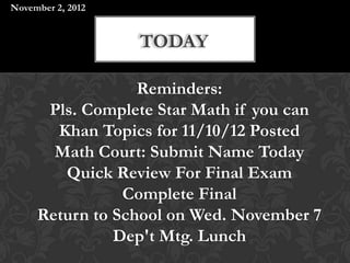 November 2, 2012


                   TODAY

                  Reminders:
      Pls. Complete Star Math if you can
       Khan Topics for 11/10/12 Posted
       Math Court: Submit Name Today
        Quick Review For Final Exam
                Complete Final
     Return to School on Wed. November 7
               Dep't Mtg. Lunch
 