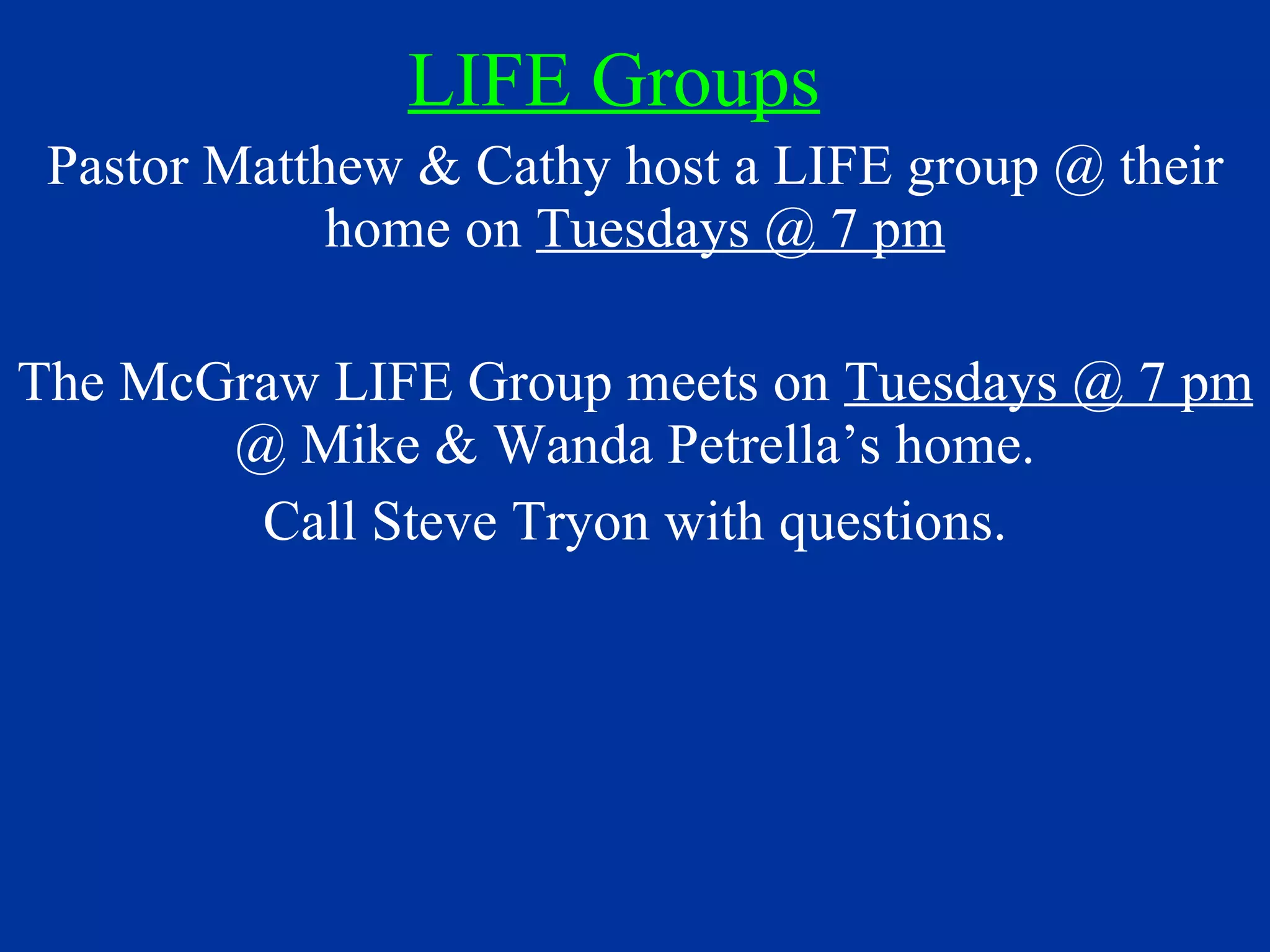 LIFE Groups Pastor Matthew & Cathy host a LIFE group @ their home on  Tuesdays @ 7 pm The McGraw LIFE Group meets on  Tuesdays @ 7 pm  @ Mike & Wanda Petrella’s home. Call Steve Tryon with questions. 