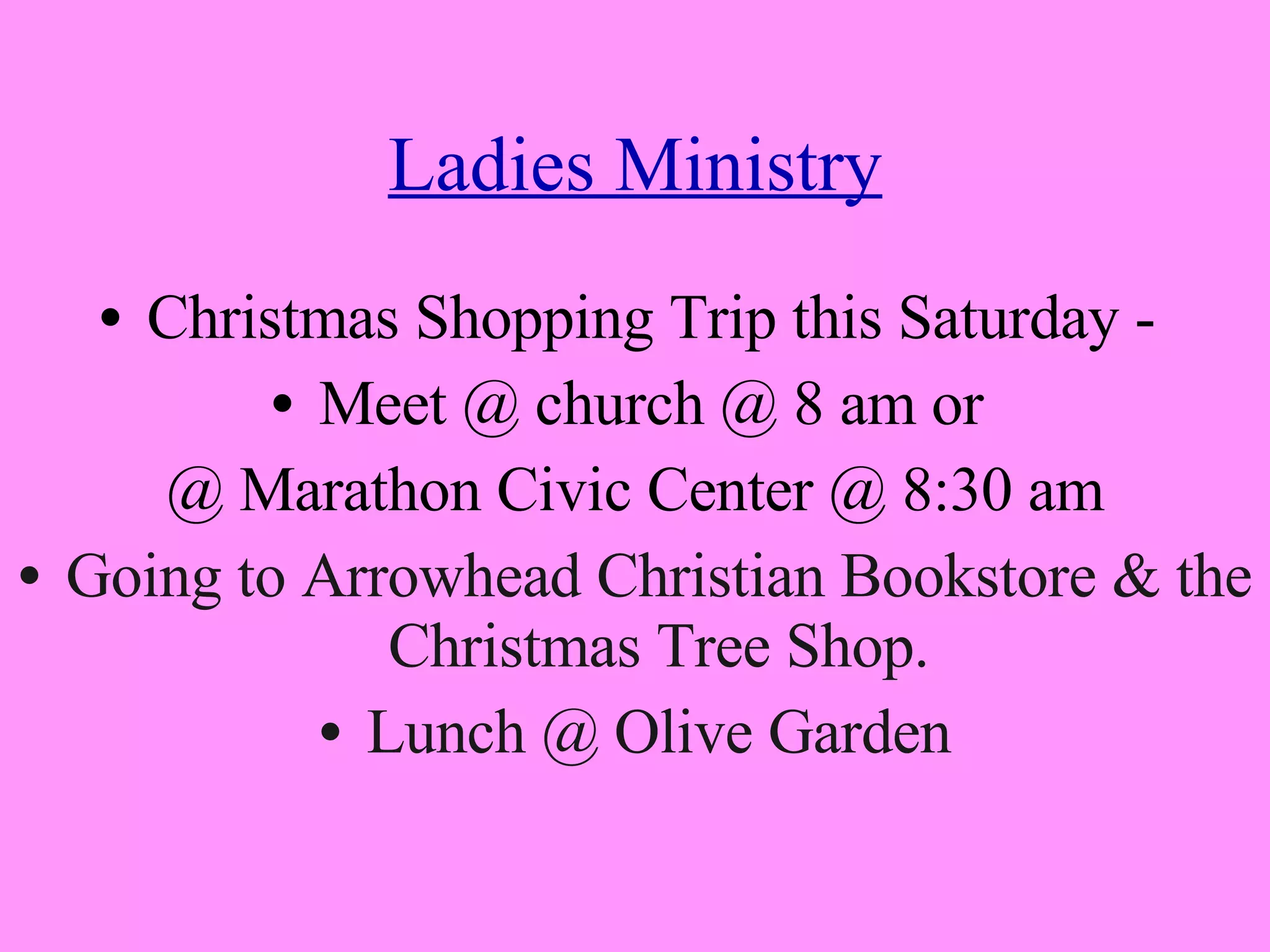 Ladies Ministry Christmas Shopping Trip this Saturday -  Meet @ church @ 8 am or  @ Marathon Civic Center @ 8:30 am Going to Arrowhead Christian Bookstore & the Christmas Tree Shop. Lunch @ Olive Garden 