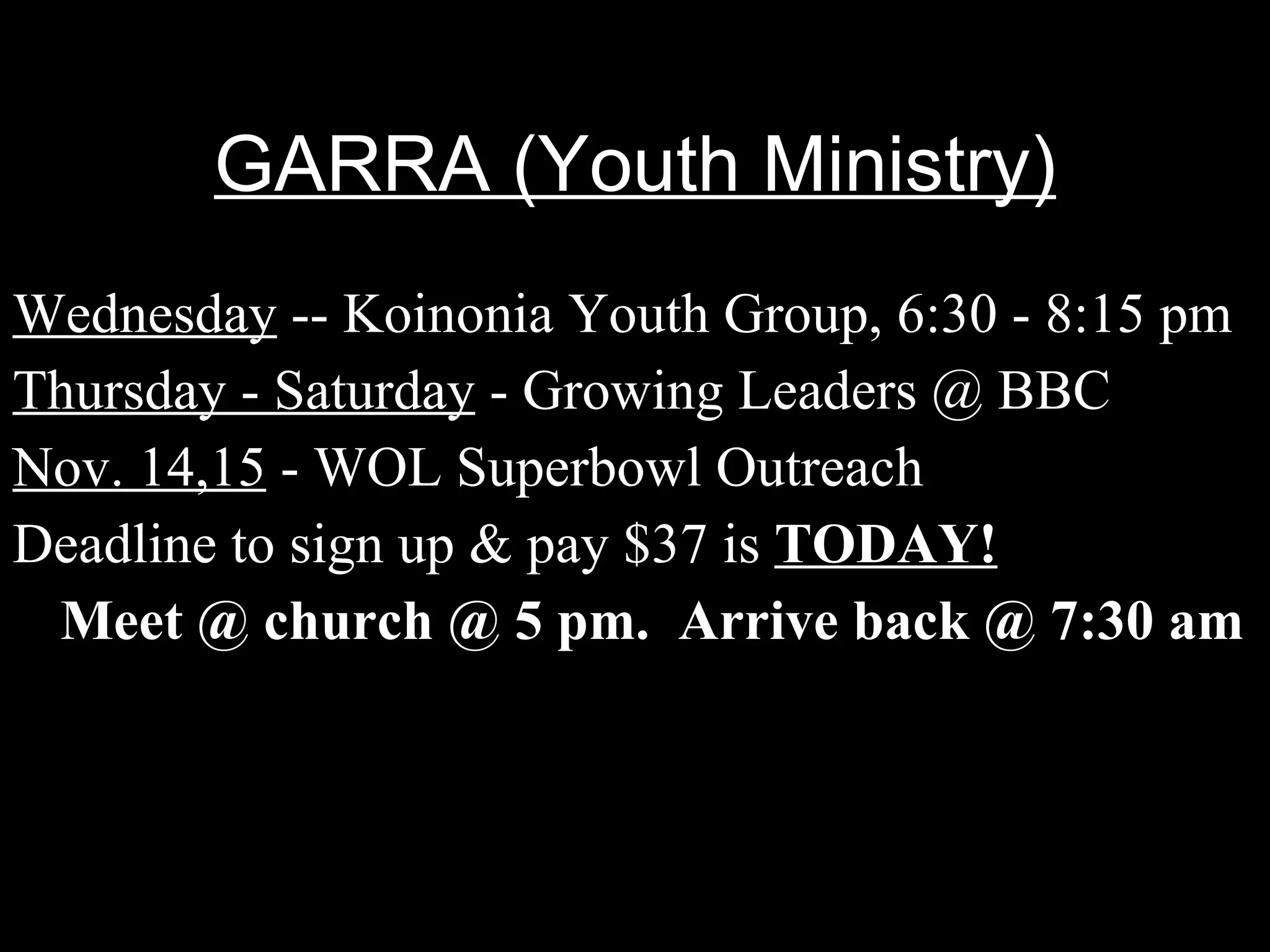 GARRA (Youth Ministry) Wednesday  -- Koinonia Youth Group, 6:30 - 8:15 pm Thursday - Saturday  - Growing Leaders @ BBC Nov. 14,15  - WOL Superbowl Outreach Deadline to sign up & pay $37 is  TODAY! Meet @ church @ 5 pm.  Arrive back @ 7:30 am 