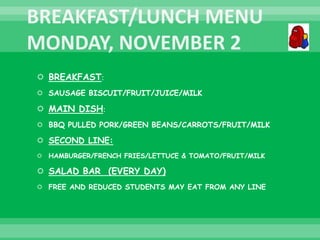  BREAKFAST:
 SAUSAGE BISCUIT/FRUIT/JUICE/MILK
 MAIN DISH:
 BBQ PULLED PORK/GREEN BEANS/CARROTS/FRUIT/MILK
 SECOND LINE:
 HAMBURGER/FRENCH FRIES/LETTUCE & TOMATO/FRUIT/MILK
 SALAD BAR (EVERY DAY)
 FREE AND REDUCED STUDENTS MAY EAT FROM ANY LINE
 