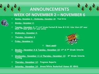  Monday, November 2 – Wednesday, November 18: Food Drive
 Monday, November 2:
 Tuesday, November 3: 7th & 8th Grade Football @ Home @ 5:30; Color Wars (8th wear
black, 7th wear green, 6th wear white)
 Wednesday, November 4:
 Thursday, November 5
 Friday, November 6:
 Next week:
 Monday, November 9 & Tuesday, November 10: 6th & 7th Grade Interim
Testing
 Wednesday, November 11 & Thursday, November 12: 8th Grade Interim
Testing
 Thursday, November 12: Progress Reports
 Saturday, November 14: Green/White Basketball Games @ VBHS
 