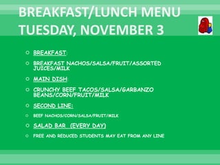  BREAKFAST:
 BREAKFAST NACHOS/SALSA/FRUIT/ASSORTED
JUICES/MILK
 MAIN DISH:
 CRUNCHY BEEF TACOS/SALSA/GARBANZO
BEANS/CORN/FRUIT/MILK
 SECOND LINE:
 BEEF NACHOS/CORN/SALSA/FRUIT/MILK
 SALAD BAR (EVERY DAY)
 FREE AND REDUCED STUDENTS MAY EAT FROM ANY LINE
 