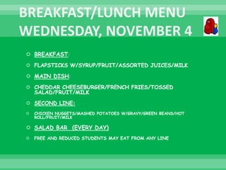 BREAKFAST:
 FLAPSTICKS W/SYRUP/FRUIT/ASSORTED JUICES/MILK
 MAIN DISH:
 CHEDDAR CHEESEBURGER/FRENCH FRIES/TOSSED
SALAD/FRUIT/MILK
 SECOND LINE:
 CHICKEN NUGGETS/MASHED POTATOES W/GRAVY/GREEN BEANS/HOT
ROLL/FRUIT/MILK
 SALAD BAR (EVERY DAY)
 FREE AND REDUCED STUDENTS MAY EAT FROM ANY LINE
 