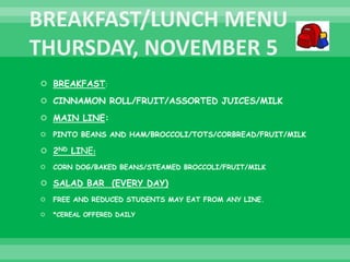  BREAKFAST:
 CINNAMON ROLL/FRUIT/ASSORTED JUICES/MILK
 MAIN LINE:
 PINTO BEANS AND HAM/BROCCOLI/TOTS/CORBREAD/FRUIT/MILK
 2ND LINE:
 CORN DOG/BAKED BEANS/STEAMED BROCCOLI/FRUIT/MILK
 SALAD BAR (EVERY DAY)
 FREE AND REDUCED STUDENTS MAY EAT FROM ANY LINE.
 *CEREAL OFFERED DAILY
 