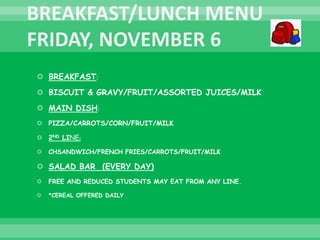  BREAKFAST:
 BISCUIT & GRAVY/FRUIT/ASSORTED JUICES/MILK
 MAIN DISH:
 PIZZA/CARROTS/CORN/FRUIT/MILK
 2ND LINE:
 CHSANDWICH/FRENCH FRIES/CARROTS/FRUIT/MILK
 SALAD BAR (EVERY DAY)
 FREE AND REDUCED STUDENTS MAY EAT FROM ANY LINE.
 *CEREAL OFFERED DAILY
 