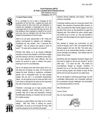 Vol 2: Nov 2007

                                           Youth Publication (SPYC)
                                 St. Peter’s Jacobite Syrian Orthodox Church
                                             9946 Haldeman Avenue
                                             Philadelphia, PA 19115
    To Saint Peters Family,                                         Continue striving, believing, and praying. With Him



S
                                                                    nothing is impossible.
    It is a privilege for me to write a message for this
    publication for the first time. I applaud the youth and         I remember reading a story of a young girl named Tara
    Sunday school for their hard work and dedication in             Holland. She dreamed of becoming Miss America. In
    making this newsletter a meaningful one. Let us all             1994, she entered the Miss Florida pageant and won
    encourage them to be the best that they can be in all
                                                                    the title of first runner up. She decided to try again the


E
    the endeavors they undertake on behalf of our church
    and pray that our Almighty God will bring all their             following year. She entered the same contest again
    dreams and aspirations to come to pass.                         and ended up as a runner- up. Tara was tempted to
                                                                    get down and discouraged but she stayed focused on
    Each of us are given opportunities in life. These are           her goal.
    always accompanied by setbacks and challenges.



R
    Sometimes we may wonder, “Can I overcome this                   She decided to change her environment, so she
    struggle?”, “Are my dreams ever going to come to                moved to Kansas, and in 1997, she entered the Miss
    pass?”, “Or when will my situation turn around?”                Kansas pageant and won the title. That same year,
                                                                    she went on to be crowned Miss America. In spite of
    Perhaps God allows us to go through challenges                  all the downfalls and setbacks, Tara Holland saw her
    because he knows that strength is built within struggle         dream come to pass.


A
    and that nothing in life that is worthwhile comes easy.
    If we were delivered from every difficulty, then we             Sometimes sad and unpleasant situations happen and
    would not continue to grow in wisdom and grace,                 they tend to cripple us. But we can choose to “go the
    learning to trust him unconditionally.                          other way”. It is never too late. We create our
                                                                    circumstances thought by thought. Therefore, if



P
    We do not always know what God’s plans are for us.              someone hurt us or if we had a few bad breaks, or if
    His ways are not always our ways, but His ways are              we are carrying regrets, let’s decide to leave all that
    always the best. Working in mysterious, unforeseen              behind and not carry the past into our bright future.
    places, and in unexpected times, he uses average
    people, like you and I, to accomplish extraordinary             We are all capable of achieving great things. So with
    deeds. As we continue to put our hope and faith in the          unshakable determination and unsinkable optimism,



H
    Lord, there is nothing that can keep us from becoming           let us persevere through challenges, and accomplish
    the child of God that he created us to be.                      our God-aspired destiny in this life.

    Therefore I encourage you to keep pushing ahead                  May God bless you!
    through obstacles, never finding fault or doubt in
                                                                     Yours in Christ,



I
    yourself. Stay full of hope and expectation, knowing
    that difficulties develop our character and can be used          Rev. Dr. Paul Parambath
    for a higher purpose.

    God gave us great abilities and made us for a divine
    design. With Him, there is nothing we cannot



M
    accomplish. He loves us and through the trials, God
    could be preparing us for something far greater.




                                                       1
 