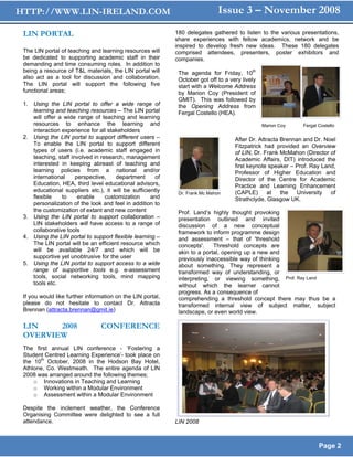 HTTP://WWW.LIN-IRELAND.COM                                                   Issue 3 – November 2008
 LIN PORTAL                                                 180 delegates gathered to listen to the various presentations,
                                                            share experiences with fellow academics, network and be
                                                            inspired to develop fresh new ideas. These 180 delegates
 The LIN portal of teaching and learning resources will     comprised attendees, presenters, poster exhibitors and
 be dedicated to supporting academic staff in their         companies.
 demanding and time consuming roles. In addition to
 being a resource of T&L materials, the LIN portal will      The agenda for Friday, 10th
 also act as a tool for discussion and collaboration.        October got off to a very lively
 The LIN portal will support the following five              start with a Welcome Address
 functional areas;                                           by Marion Coy (President of
                                                             GMIT). This was followed by
 1. Using the LIN portal to offer a wide range of            the Opening Address from
    learning and teaching resources – The LIN portal         Fergal Costello (HEA).
    will offer a wide range of teaching and learning
    resources to enhance the learning and                                                       Marion Coy    Fergal Costello
    interaction experience for all stakeholders
 2. Using the LIN portal to support different users –                               After Dr. Attracta Brennan and Dr. Noel
    To enable the LIN portal to support different                                   Fitzpatrick had provided an Overview
    types of users (i.e. academic staff engaged in                                  of LIN, Dr. Frank McMahon (Director of
    teaching, staff involved in research, management                                Academic Affairs, DIT) introduced the
    interested in keeping abreast of teaching and                                   first keynote speaker – Prof. Ray Land,
    learning policies from a national and/or                                        Professor of Higher Education and
    international     perspective,    department      of                            Director of the Centre for Academic
    Education, HEA, third level educational advisors,                               Practice and Learning Enhancement
    educational suppliers etc.), it will be sufficiently     Dr. Frank Mc Mahon     (CAPLE)       at   the   University  of
    flexible    to     enable     customization     and                             Strathclyde, Glasgow UK.
    personalization of the look and feel in addition to
    the customization of extant and new content              Prof. Land’s highly thought provoking
 3. Using the LIN portal to support collaboration –          presentation outlined and invited
    LIN stakeholders will have access to a range of          discussion of a new conceptual
    collaborative tools                                      framework to inform programme design
 4. Using the LIN portal to support flexible learning –      and assessment – that of 'threshold
    The LIN portal will be an efficient resource which       concepts'.    Threshold concepts are
    will be available 24/7 and which will be                 akin to a portal, opening up a new and
    supportive yet unobtrusive for the user                  previously inaccessible way of thinking
 5. Using the LIN portal to support access to a wide         about something. They represent a
    range of supportive tools e.g. e-assessment              transformed way of understanding, or
    tools, social networking tools, mind mapping             interpreting, or viewing something, Prof. Ray Land
    tools etc.                                               without which the learner cannot
                                                             progress. As a consequence of
 If you would like further information on the LIN portal,    comprehending a threshold concept there may thus be a
 please do not hesitate to contact Dr. Attracta              transformed internal view of subject matter, subject
 Brennan (attracta.brennan@gmit.ie)                          landscape, or even world view.

 LIN    2008                    CONFERENCE
 OVERVIEW
 The first annual LIN conference - ‘Fostering a
 Student Centred Learning Experience’- took place on
 the 10th October, 2008 in the Hodson Bay Hotel,
 Athlone, Co. Westmeath. The entire agenda of LIN
 2008 was arranged around the following themes;
     o Innovations in Teaching and Learning
     o Working within a Modular Environment
     o Assessment within a Modular Environment

 Despite the inclement weather, the Conference
 Organising Committee were delighted to see a full
 attendance.                                                LIN 2008



                                                                                                                     Page 2
 