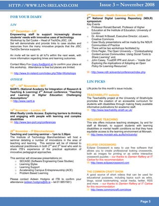 HTTP://WWW.LIN-IRELAND.COM                                                     Issue 3 – November 2008
                                                                    2nd December – Health Sciences Centre, UCD
FOR YOUR DIARY                                                      2nd National Digital Learning Repository (NDLR)
                                                                    symposium
LIN                                                                 Key Events
                                                                    o Professor Ronald Barnett, Professor of Higher
12th December - LIT                                                     Education at the Institute of Education, University of
Empowering staff to support increasingly diverse                        London
students' needs with innovative uses of technology                  o Dr. Ahrash N Bissell, Executive Director, ccLearn,
Workshop by Sal Cooke – Head of TechDis,JISC, UK.                       Creative Commons
Sal will demonstrate and provide links to case studies and          o Case Study presentations will be made by the NDLR
resources from the many innovative projects that the JISC               Communities of Practice
TechDis Service supports.                                           o There will be two workshops facilitated by
                                                                    o Chris Pegler, The Open University – “Contextualising
An invite will be sent to all IoTs within the next week, with           Content across Communities: Using Social Tools to
more information regarding times and learning outcomes.                 Share Learning” and,
                                                                    o John Casey, TrustDR IPR and Jorum – “Inside Out:
Contact Mary Fox (mary.fox@gmit.ie) to confirm your place at            Exploring the implications of Adopting an Open
this workshop. Attendance is free but places are limited.               Policy for Learning Resources”.

W: http://www.lin-ireland.com/index.php?title=Workshops             W : http://www.ndlr.ie/events/conference/index.php

OTHER
                                                                    LIN PICKS
  th     th
12 – 14 November - WIT
NAIRTL (National Academy for Integration of Research &              LIN picks for this month’s issue include;
Teaching & Learning) 2nd Annual conference “Teaching
and Learning in Higher Education: Challenging                       TEACHABILITY website
Assumptions”                                                        The Teachability project at the University of Strathclyde
W:http://www.nairtl.ie                                              promotes the creation of an accessible curriculum for
                                                                    students with disabilities through making freely available
                                                                    informative publications for academic staff.
14th November – London, UK                                          W : http://www.teachability.strath.ac.uk/
What Really Limits Access: Exploring barriers to thinking
and engaging with people with learning and complex
disabilities                                                        INCLUSIVE TEACHING
W: http://www.tavi-port.org/conferences                             This site offers inclusive teaching strategies, by and for
                                                                    staff at Monash, to support students with learning
                                                                    disabilities or mental health conditions so that they have
26th November – IT Blanchardstown                                   equitable access to the learning environment at Monash.
Teaching and Learning seminar – 1pm to 3.30pm                       W: http://www.monash.edu.au/lls/inclusivity/
The Institute of Technology Blanchardstown will host            a
seminar detailing a number of innovations in the area          of
teaching and learning. This seminar will be of interest        to
                                                                    ECLIPSE CROSSWORD
educational practitioners in both 2nd and 3rd level who wish   to
                                                                    Eclipse Crossword is easy to use free software that
share ITB’s experience of the practical application            of
                                                                    allows you to create professional looking crosswords,
innovative pedagogical approaches.
                                                                    both as images for printing or as online interactive
                                                                    crossword puzzles – our thanks to Damien Raftery at IT
This seminar will showcase presentations on;
                                                                    Carlow for this recommendation
    o SECASE (Software Engineering Case Studies)
                                                                    W: http://www.eclipsecrossword.com
    o Learning Styles
    o Learning Support
    o Accelerating Campus Entrepreneurship (ACE)
                                                                    THE COMMON CRAFT SHOW
    o Problem Based Learning
                                                                    A good source of short videos that can be used for
                                                                    educational purposes, including topics such as wikis,
Please contact Aideen Hodgins at ITB to confirm your
                                                                    blogs, social bookmarking, social media, twitter, RSS
attendance (aideen.hodgins@itb.ie – tel:01 8851561)
                                                                    and more – our thanks to Damien Raftery at IT Carlow
                                                                    for this recommendation
                                                                    W: http://www.commoncraft.com/show



                                                                                                                   Page 5
 