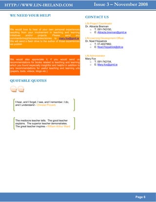 HTTP://WWW.LIN-IRELAND.COM                                                  Issue 3 – November 2008

  WE NEED YOUR HELP!                                                 CONTACT US
                                                                     LIN Project Coordinator
                                                                     Dr. Attracta Brennan
  We would love to hear of your own personal experiences                 o T: 091-742150,
  resulting from your involvement in teaching and learning               o E: Attracta.brennan@gmit.ie
  initiatives   and/or     projects.    Please     send     any
  comments/insights/anecdotes/stories to mary.fox@gmit.ie.           LIN Learning Development Officer,
  We will send a flash drive to the author of those experiences      Dr. Noel Fitzpatrick
  we publish                                                             o T: 01-4027882,
                                                                         o E: Noel.Fitzpatrick@dit.ie

  hich we publish in the LIN
                                                                     LIN Administrator
  We would also appreciate it, if you would send us                  Mary Fox
  recommendations for books related to teaching and learning             o T: 091-742154,
  which you found especially insightful and helpful in addition to       o E: Mary.fox@gmit.ie
  any recommendations for useful teaching and learning urls
  (papers, tools, videos, blogs etc.)


  QUOTABLE QUOTES




      I hear, and I forget. I see, and I remember. I do,
      and I understand - Chinese Proverb




      The mediocre teacher tells. The good teacher
      explains. The superior teacher demonstrates.
      The great teacher inspires - William Arthur Ward




                                                                                                         Page 6
 