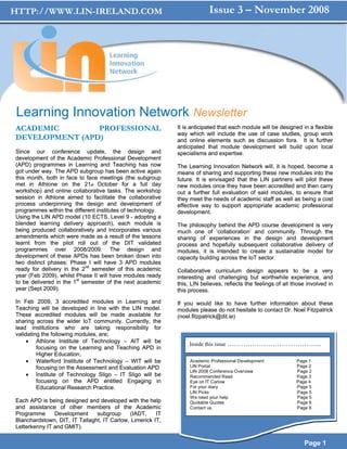 HTTP://WWW.LIN-IRELAND.COM                                               Issue 3 – November 2008




Learning Innovation Network Newsletter
ACADEMIC        PROFESSIONAL                                It is anticipated that each module will be designed in a flexible
                                                            way which will include the use of case studies, group work
DEVELOPMENT (APD)                                           and online elements such as discussion fora. It is further
                                                            anticipated that module development will build upon local
Since our conference update, the design and                 specialisms and expertise.
development of the Academic Professional Development
(APD) programmes in Learning and Teaching has now           The Learning Innovation Network will, it is hoped, become a
got under way. The APD subgroup has been active again       means of sharing and supporting these new modules into the
this month, both in face to face meetings (the subgroup     future. It is envisaged that the LIN partners will pilot these
met in Athlone on the 21st October for a full day           new modules once they have been accredited and then carry
workshop) and online collaborative tasks. The workshop      out a further full evaluation of said modules, to ensure that
session in Athlone aimed to facilitate the collaborative    they meet the needs of academic staff as well as being a cost
process underpinning the design and development of          effective way to support appropriate academic professional
programmes within the different institutes of technology.   development.
Using the LIN APD model (10 ECTS, Level 9 - adopting a
blended learning delivery approach), each module is         The philosophy behind the APD course development is very
being produced collaboratively and incorporates various     much one of ‘collaboration’ and community. Through the
amendments which were made as a result of the lessons       sharing of experiences in the design and development
learnt from the pilot roll out of the DIT validated         process and hopefully subsequent collaborative delivery of
programmes over 2008/2009. The design and                   modules, it is intended to create a sustainable model for
development of these APDs has been broken down into         capacity building across the IoT sector.
two distinct phases: Phase I will have 3 APD modules
ready for delivery in the 2nd semester of this academic     Collaborative curriculum design appears to be a very
year (Feb 2009), whilst Phase II will have modules ready    interesting and challenging but worthwhile experience, and
to be delivered in the 1st semester of the next academic    this, LIN believes, reflects the feelings of all those involved in
year (Sept 2009).                                           this process.
In Feb 2009, 3 accredited modules in Learning and           If you would like to have further information about these
Teaching will be developed in line with the LIN model.      modules please do not hesitate to contact Dr. Noel Fitzpatrick
These accredited modules will be made available for         (noel.fitzpatrick@dit.ie)
sharing across the wider IoT community. Currently, the
lead institutions who are taking responsibility for
validating the following modules, are;
     • Athlone Institute of Technology – AIT will be
                                                                 Inside this issue …………………………………...
         focusing on the Learning and Teaching APD in
         Higher Education,
     • Waterford Institute of Technology – WIT will be           Academic Professional Development            Page 1
         focusing on the Assessment and Evaluation APD           LIN Portal                                   Page 2
                                                                 LIN 2008 Conference Overview                 Page 2
     • Institute of Technology Sligo – IT Sligo will be          Recommended Read                             Page 3
         focusing on the APD entitled Engaging in                Eye on IT Carlow                             Page 4
         Educational Research Practice.                          For your diary                               Page 5
                                                                 LIN Picks                                    Page 5
                                                                 We need your help                            Page 5
Each APD is being designed and developed with the help           Quotable Quotes                              Page 6
and assistance of other members of the Academic                  Contact us                                   Page 6
Programme      Development     subgroup     (IADT,     IT
Blanchardstown, DIT, IT Tallaght, IT Carlow, Limerick IT,
Letterkenny IT and GMIT).

                                                                                                                 Page 1
 