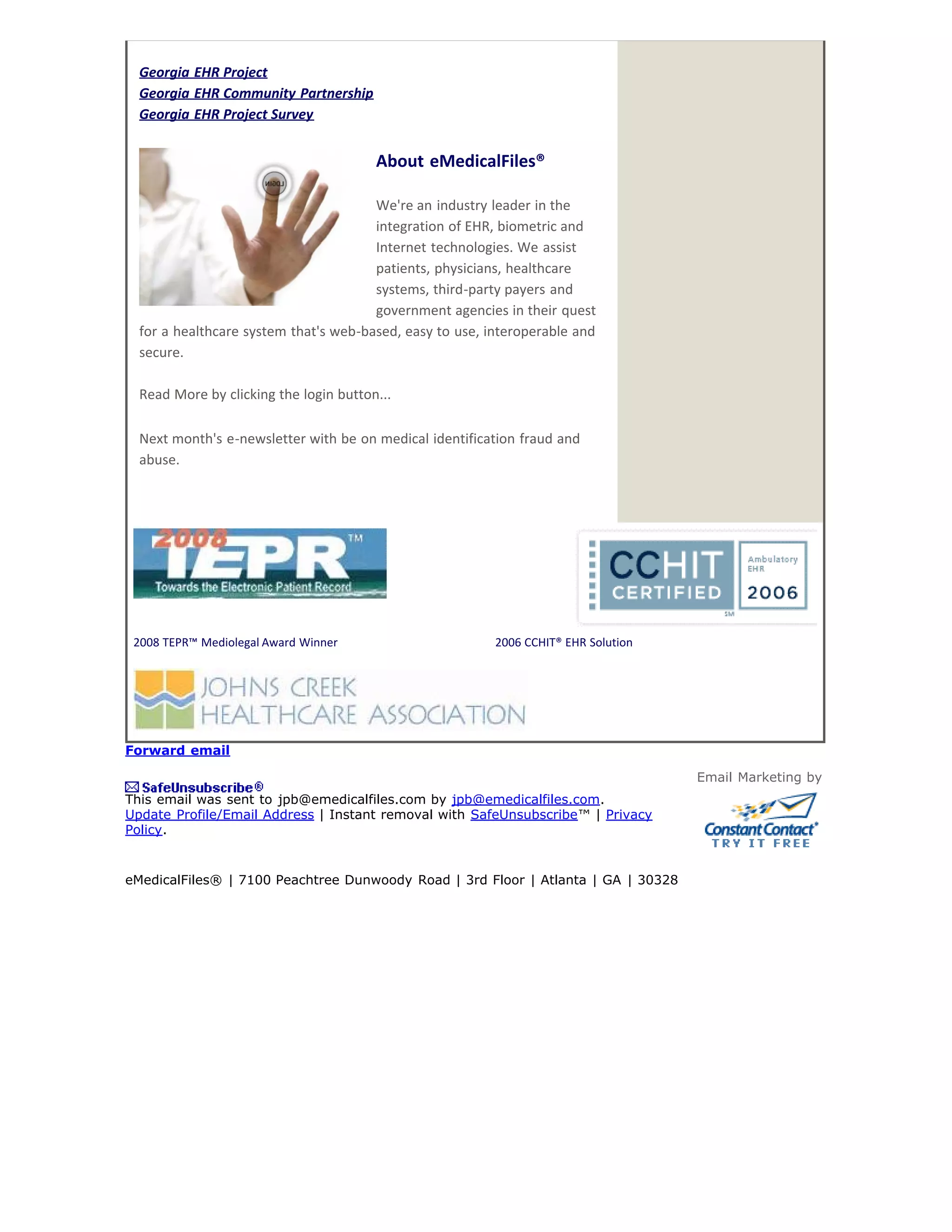Georgia EHR Project
  Georgia EHR Community Partnership
  Georgia EHR Project Survey


                                        About eMedicalFiles®

                                       We're an industry leader in the
                                       integration of EHR, biometric and
                                       Internet technologies. We assist
                                       patients, physicians, healthcare
                                       systems, third-party payers and
                                       government agencies in their quest
  for a healthcare system that's web-based, easy to use, interoperable and
  secure.

  Read More by clicking the login button...

  Next month's e-newsletter with be on medical identification fraud and
  abuse.




 2008 TEPR™ Mediolegal Award Winner                       2006 CCHIT® EHR Solution




Forward email

                                                                                     Email Marketing by
This email was sent to jpb@emedicalfiles.com by jpb@emedicalfiles.com.
Update Profile/Email Address | Instant removal with SafeUnsubscribe™ | Privacy
Policy.


eMedicalFiles® | 7100 Peachtree Dunwoody Road | 3rd Floor | Atlanta | GA | 30328
 