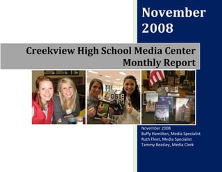 November
                       2008
Creekview High School Media Center
                   Monthly Report




                       November 2008
                       Buffy Hamilton, Media Specialist
                       Ruth Fleet, Media Specialist
                       Tammy Beasley, Media Clerk
 