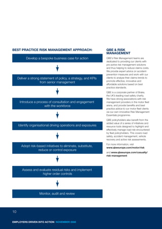 BEST PRACTICE RISK MANAGEMENT APPROACH:                           QBE & RISK
                                                                  MANAGEMENT
           Develop a bespoke business case for action             QBE’s Risk Management teams are
                                                                  dedicated to providing our clients with
                                                                  pro-active risk management solutions
                                                                  and thus helping to reduce claims costs.
                                                                  We provide expert advice on accident-
                                                                  prevention measures and work with our
     Deliver a strong statement of policy, a strategy, and KPIs   clients to analyse their claims trends to
                                                                  promote effective, innovative and
                      from senior management
                                                                  affordable solutions based on best
                                                                  practice standards.
                                                                  QBE is a corporate partner of Brake,
                                                                  the UK’s leading road safety charity.
                                                                  We have strong associations with risk
      Introduce a process of consultation and engagement          management providers in the motor fleet
                       with the workforce                         arena, and provide benefits and best
                                                                  practice advice to our motor fleet clients
                                                                  via our own innovative Risk Management
                                                                  Essentials programme.
                                                                  QBE policyholders also benefit from the
                                                                  added value of a series of initiatives and
     Identify organisational driving operations and exposures     resource tools designed to highlight and
                                                                  effectively manage road risk encountered
                                                                  by fleet policyholders. This covers road
                                                                  safety, accident management, vehicle
                                                                  recovery and active risk assessments.
                                                                  For more information, visit
       Adopt risk-based initiatives to eliminate, substitute,     www.qbeeurope.com/motor/risk
                   reduce or control exposure
                                                                  and www.qbeeurope.com/casualty/
                                                                  risk-management




        Assess and evaluate residual risks and implement
                     higher order controls




                     Monitor, audit and review




10

EMPLOYERS DRIVEN INTO ACTION NOVEMBER 2008
 