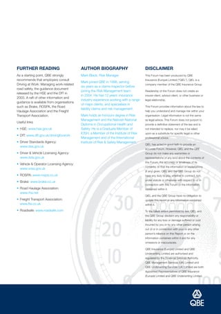 FURTHER READING                            AUTHOR BIOGRAPHY                           DISCLAIMER
As a starting point, QBE strongly          Mark Black, Risk Manager                   This Forum has been produced by QBE
recommends that employers consult                                                     Insurance (Europe) Limited (“QIEL”). QIEL is a
                                           Mark joined QBE in 1998, serving
Driving at Work: Managing work-related                                                company member of the QBE Insurance Group
                                           six years as a claims inspector before
road safety, the guidance document
                                           joining the Risk Management team           Readership of this Forum does not create an
released by the HSE and the DfT in
                                           in 2004. He has 12 years’ insurance        insurer-client, advisor-client, or other business or
2003. A raft of other information and
                                           industry experience working with a range   legal relationship.
guidance is available from organisations
                                           of major clients, and specialises in
such as Brake, ROSPA, the Road                                                        This Forum provides information about the law to
                                           liability claims and risk management.
Haulage Association and the Freight                                                   help you understand and manage risk within your
Transport Association.                     Mark holds an honours degree in Risk       organisation. Legal information is not the same
                                           Management and the Nebosh National         as legal advice. This Forum does not purport to
Useful links
                                           Diploma in Occupational Health and         provide a definitive statement of the law and is
• HSE: www.hse.gov.uk                      Safety. He is a Graduate Member of         not intended to replace, nor may it be relied
                                           IOSH, a Member of the Institute of Risk    upon as a substitute for specific legal or other
• DfT: www.dft.gov.uk/drivingforwork
                                           Management and of the International        professional advice.
• Driver Standards Agency:                 Institute of Risk & Safety Management.
                                                                                      QIEL has acted in good faith to provide an
  www.dsa.gov.uk
                                                                                      accurate Forum. However, QIEL and the QBE
• Driver & Vehicle Licensing Agency:                                                  Group do not make any warranties or
  www.dvla.gov.uk                                                                     representations of any kind about the contents of
                                                                                      this Forum, the accuracy or timeliness of its
• Vehicle & Operator Licensing Agency:
                                                                                      contents, or that the information or explanations
  www.vosa.gov.uk
                                                                                      (if any) given. QIEL and the QBE Group do not
• ROSPA: www.rospa.co.uk                                                              have any duty to you, whether in contract, tort,
                                                                                      under statute or otherwise with respect to or in
• Brake: www.brake.co.uk
                                                                                      connection with this Forum or the information
• Road Haulage Association:                                                           contained within it.
  www.rha.net
                                                                                      QIEL and the QBE Group have no obligation to
• Freight Transport Association:                                                      update this report or any information contained
  www.fta.co.uk                                                                       within it.

• Roadsafe: www.roadsafe.com                                                          To the fullest extent permitted by law, QIEL and
                                                                                      the QBE Group disclaim any responsibility or
                                                                                      liability for any loss or damage suffered or cost
                                                                                      incurred by you or by any other person arising
                                                                                      out of or in connection with your or any other
                                                                                      person’s reliance on this Report or on the
                                                                                      information contained within it and for any
                                                                                      omissions or inaccuracies.

                                                                                      QBE Insurance (Europe) Limited and QBE
                                                                                      Underwriting Limited are authorised and
                                                                                      regulated by the Financial Services Authority.
                                                                                      QBE Management Services (UK) Limited and
                                                                                      QBE Underwriting Services (UK) Limited are both
                                                                                      Appointed Representatives of QBE Insurance
                                                                                      (Europe) Limited and QBE Underwriting Limited.
 