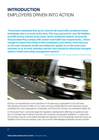 INTRODUCTION
EMPLOYERS DRIVEN INTO ACTION


“It has been estimated that up to a third of all road traffic accidents involve
somebody who is at work at the time. This may account for over 20 fatalities
and 250 serious injuries every week. Some employers believe, incorrectly,
that provided they comply with certain road traffic law requirements... that is
enough to ensure the safety of their employees, and others, when they are
on the road. However, health and safety law applies to on-the-road work
activities as to all work activities and the risks should be effectively managed
within a health and safety management system”.
                                           Opening statement from HSE Guidance INDG382 Driving for Work.




Driving is an essential part of the operations of virtually every organisation in the UK today.
With growing volumes of traffic on our roads, driving is statistically the most hazardous activity
undertaken by most organisations’ employees, and hence the number one workplace-fatality risk.
In this Issues Forum, we review legal and regulatory developments affecting occupational road
risk, for example recent relevant case law and corporate manslaughter legislation. In examining
the business case for a risk-based management approach to this increasingly important issue, we
highlight some of the key hazards, risks, and control methodologies employers should consider.




2

EMPLOYERS DRIVEN INTO ACTION NOVEMBER 2008
 