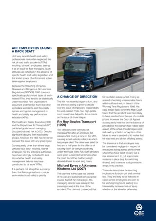ARE EMPLOYERS TAKING
A BACK SEAT?
Until very recently health and safety
professionals have often neglected the
risk of road traffic accidents (RTAs)
involving ‘at work’ employees, seeing
it as an issue for fleet managers. Such
attitudes are reflected in the absence of
specific health and safety legislation and
the limited scope of enforcement action
taken against employers.
Because the Reporting of Injuries,
Diseases and Dangerous Occurrences
Regulations (RIDDOR) 1995 does not
specifically apply to most types of work-
                                              A CHANGE OF DIRECTION                         he had fallen asleep whilst driving as
related RTAs, they tend to be statistically
                                                                                            a result of working unreasonable hours
under-recorded. Few organisations             The tide has recently begun to turn, and
                                                                                            with insufficient rest, in breach of the
document and monitor them like other          we are now seeing a growing debate
                                                                                            Working Time Regulations 1998. His
workplace accidents, and they rarely          over the issue of employers’ responsibility
                                                                                            case initially failed when the High Court
appear among risk management or               for work-related RTAs. Two high-profile
                                                                                            found that the accident was more likely
health and safety key performance             court cases have helped to focus minds
                                              on the issue of driver fatigue:               to have resulted from the use of a mobile
indicators (KPIs).
                                                                                            phone. However the Court of Appeal
The Health and Safety Executive (HSE)         R v Roy Bowles Transport                      subsequently held that on the balance of
and the Department for Transport (DfT)        (1999)                                        probabilities the claimant had indeed fallen
published guidance on managing                                                              asleep at the wheel. His damages were
                                              Two directors were convicted of
occupational road risk in 2003. Despite                                                     reduced by a third in recognition of his
                                              manslaughter after an employee fell
significant lobbying from road safety                                                       failure to wear a seatbelt or to realise that
                                              asleep whilst driving a lorry on the M25,
groups, however, the HSE has not since                                                      he was tired and at risk of falling asleep.
                                              causing a multi-vehicle collision in which
pursued the issue with any great vigour.
                                              two people died. The driver was jailed for    The inference is that employers may
Consequently, other than where large          two and a half years for the offence of       be considered negligent in respect of
vehicles have been involved, neither          causing death by dangerous driving            employees falling asleep at the wheel
employers nor the enforcing authorities       under the Road Traffic Act. Both directors    where they have failed to carry out a
have been strongly motivated to look          were given suspended sentences when           risk assessment, to put appropriate
into whether health and safety                the court found they had knowingly
                                                                                            systems in place (e.g. for switching
management failures may have                  allowed drivers to work long hours.
                                                                                            drivers), and to ensure such provisions
contributed to ‘at work’ RTAs.
                                              Michael Eyres v Atkinsons                     are put into practice.
It is perhaps not altogether surprising,      Kitchens Ltd (2007)                           These decisions have far-reaching
then, that few organisations consider
                                              The claimant in this case lost control        implications for both civil and criminal
work-related road safety a priority.
                                              of his van and sustained serious spinal       law. They are likely to be followed in
                                              injuries that left him tetraplegic. His       cases where employees are seen to
                                              managing director was asleep in the           be working long hours leading to a
                                              passenger seat at the time of the             foreseeably increased risk of injury,
                                              accident. The claimant contended that         whether at the wheel or otherwise.
 