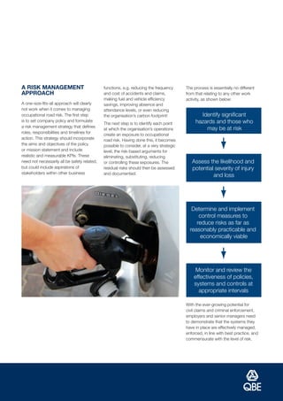A RISK MANAGEMENT                             functions, e.g. reducing the frequency      The process is essentially no different
APPROACH                                      and cost of accidents and claims,           from that relating to any other work
                                              making fuel and vehicle efficiency          activity, as shown below:
A one-size-fits-all approach will clearly     savings, improving absence and
not work when it comes to managing            attendance levels, or even reducing
occupational road risk. The first step        the organisation’s carbon footprint!               Identify significant
is to set company policy and formulate                                                         hazards and those who
                                              The next step is to identify each point
a risk management strategy that defines
                                              at which the organisation’s operations               may be at risk
roles, responsibilities and timelines for
                                              create an exposure to occupational
action. This strategy should incorporate      road risk. Having done this, it becomes
the aims and objectives of the policy         possible to consider, at a very strategic
or mission statement and include              level, the risk-based arguments for
realistic and measurable KPIs. These          eliminating, substituting, reducing
need not necessarily all be safety related,   or controlling these exposures. The            Assess the likelihood and
but could include aspirations of              residual risks should then be assessed         potential severity of injury
stakeholders within other business            and documented.                                         and loss




                                                                                             Determine and implement
                                                                                                control measures to
                                                                                               reduce risks as far as
                                                                                            reasonably practicable and
                                                                                                 economically viable




                                                                                               Monitor and review the
                                                                                              effectiveness of policies,
                                                                                              systems and controls at
                                                                                                appropriate intervals

                                                                                          With the ever-growing potential for
                                                                                          civil claims and criminal enforcement,
                                                                                          employers and senior managers need
                                                                                          to demonstrate that the systems they
                                                                                          have in place are effectively managed,
                                                                                          enforced, in line with best practice, and
                                                                                          commensurate with the level of risk.
 