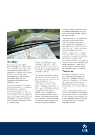 (including headlamp beam adjustment
                                                                                      to compensate for different loads) and
                                                                                      how to adjust head restraints to reduce
                                                                                      the risk of whiplash.
                                                                                      There should also be a robust reporting
                                                                                      mechanism in place through which
                                                                                      drivers can notify managers both of
                                                                                      near misses and of any vehicles in a
                                                                                      potentially unsafe condition. Employers
                                                                                      must then close the loop by taking and
                                                                                      documenting appropriate action.
                                                                                      Satellite navigation systems equipped
                                                                                      with helpful safety and warning features
                                                                                      can also play a valuable role, particularly
                                                                                      where routes are variable. Such
                                                                                      equipment can, however, prove distracting
The vehicle                                Employers often fail to give proper        or lead to complacency – risks which also
                                           consideration to privately owned           require consideration. Drivers should
The Provision and Use of Work
                                           vehicles, but it is important to ensure    always be trained in the safe use and
Equipment Regulations 1998 (PUWER)
                                           that both driver and vehicle are insured   the limitations of any such equipment.
require employers to prevent or control
                                           for business use and that the latter has
risks to their employees’ health and                                                  The journey
                                           a valid MOT certificate.
safety from equipment – motor vehicles
included – used at work. Lifting                                                      Route planning should form part of
                                           Policy documents and training should
equipment is also subject to specific                                                 the risk assessment. Motorways, for
                                           cover general maintenance, servicing,
requirements under the Lifting                                                        example, are statistically safer than
                                           and repair arrangements to at least with
Operations and Lifting Equipment                                                      minor roads. Depending on vehicle type,
                                           the same standard as the
Regulations 1998.                                                                     planning should also take account of
                                           manufacturers’ instructions. Driver
                                                                                      special hazards such as peak traffic
The starting point here is to consider     training should cover basic safety
                                                                                      flows, bridges, narrow roads and driving
whether vehicles are fit for the purpose   checks – potentially supplemented by a
                                                                                      in town.
for which they are used. Fleet,            system of pre-use checks and periodic
purchasing, and health and safety          ongoing checks. This might, for            To reduce sleep-related accidents, work
departments should all take account of     example, cover tyres, lights, wiper        schedules and shifts should be aligned as
risk-based criteria when sourcing new or   blades and safety equipment such as        far as possible with natural sleep patterns.
replacement vehicles. It may even prove    seatbelts and head restraints. Drivers     It is also important to encourage a culture
cost-effective to lease or hire vehicles   should also have access to information     in which employees feel able to pull over
with maintenance and repair outsourced     on issues such as recommended tyre         if necessary, regardless of delivery or
to a vetted supplier.                      pressures, maximum load weights            operational demands.
 