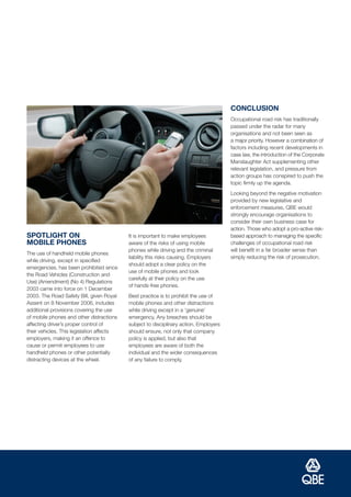 CONCLUSION
                                                                                       Occupational road risk has traditionally
                                                                                       passed under the radar for many
                                                                                       organisations and not been seen as
                                                                                       a major priority. However a combination of
                                                                                       factors including recent developments in
                                                                                       case law, the introduction of the Corporate
                                                                                       Manslaughter Act supplementing other
                                                                                       relevant legislation, and pressure from
                                                                                       action groups has conspired to push the
                                                                                       topic firmly up the agenda.
                                                                                       Looking beyond the negative motivation
                                                                                       provided by new legislative and
                                                                                       enforcement measures, QBE would
                                                                                       strongly encourage organisations to
                                                                                       consider their own business case for
                                                                                       action. Those who adopt a pro-active risk-
SPOTLIGHT ON                               It is important to make employees           based approach to managing the specific
MOBILE PHONES                              aware of the risks of using mobile          challenges of occupational road risk
                                           phones while driving and the criminal       will benefit in a far broader sense than
The use of handheld mobile phones
                                           liability this risks causing. Employers     simply reducing the risk of prosecution.
while driving, except in specified
                                           should adopt a clear policy on the
emergencies, has been prohibited since
                                           use of mobile phones and look
the Road Vehicles (Construction and
                                           carefully at their policy on the use
Use) (Amendment) (No 4) Regulations
                                           of hands-free phones.
2003 came into force on 1 December
2003. The Road Safety Bill, given Royal    Best practice is to prohibit the use of
Assent on 8 November 2006, includes        mobile phones and other distractions
additional provisions covering the use     while driving except in a ‘genuine’
of mobile phones and other distractions    emergency. Any breaches should be
affecting driver’s proper control of       subject to disciplinary action. Employers
their vehicles. This legislation affects   should ensure, not only that company
employers, making it an offence to         policy is applied, but also that
cause or permit employees to use           employees are aware of both the
handheld phones or other potentially       individual and the wider consequences
distracting devices at the wheel.          of any failure to comply.
 