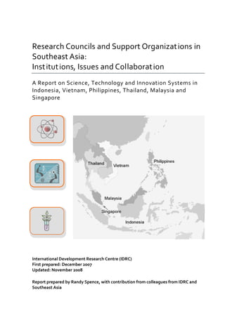                                                               
 
 

Research Councils and Support Organizat ions in 
Southeast Asia: 
Inst itut ions, Issues and Collaborat ion 
A Report on Science, Technology and Innovation Systems in 
Indonesia, Vietnam, Philippines, Thailand, Malaysia and 
Singapore 
 
 




 
 




 
 
 




 
 
 
International Development Research Centre (IDRC) 
First prepared: December 2007 
Updated: November 2008 
 
Report prepared by Randy Spence, with contribution from colleagues from IDRC and 
Southeast Asia 
 