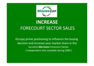 INCREASE
   FORECOURT SECTOR SALES

Occupy prime positioning to influence the buying
 decision and increase your market share in the
          lucrative Morrisons Forecourt Sector.
       ( Independent sites available during 2009 )
 