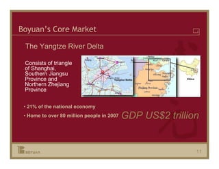 Boyuan’s Core Market

 The Yangtze River Delta

 Consists of triangle
 of Shanghai,
 Southern Jiangsu
 Province and
 Northern Zhejiang
 Province


 • 21% of the national economy
 • Home to over 80 million people in 2007   GDP US$2 trillion


                                                            11
 