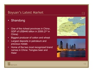 Boyuan’s Latest Market

• Shandong

• One of the richest provinces in China .
  GDP of US$446 billion in 2008 (2nd in
  China)
• Biggest producer of cotton and wheat
• Largest deposits in petroleum and
  precious metals
• Home of the two most recognized brand
  names in China: Tsingtao beer and
  Haier



                                            13
 