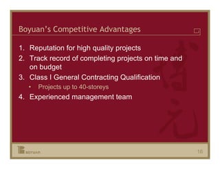 Boyuan’s Competitive Advantages

1. Reputation for high quality projects
2. Track record of completing projects on time and
   on budget
3. Class I General Contracting Qualification
   •   Projects up to 40-storeys
4. Experienced management team




                                                     16
 