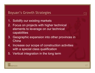 Boyuan’s Growth Strategies

1. Solidify our existing markets
2. Focus on projects with higher technical
   elements to leverage on our technical
   capabilities
3. Geographic expansion into other provinces in
   China
4. Increase our scope of construction activities
   with a special class qualification
5. Vertical integration in the long term


                                                   17
 