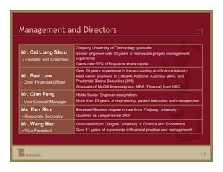 Management and Directors

                            Zhejiang University of Technology graduate
Mr. Cai Liang Shou          Senior Engineer with 22 years of real estate project management
- Founder and Chairman      experience
                            Owns over 55% of Boyuan's share capital
                            Over 20 years experience in the accounting and finance industry
Mr. Paul Law                Held senior positions at Citibank, National Australia Bank, and
- Chief Financial Officer   Prudential Bache Securities (HK)
                            Graduate of McGill University and MBA (Finance) from UBC
Mr. Qian Feng               Holds Senior Engineer designation.
- Vice General Manager      More than 25 years of engineering, project execution and management

Ms. Ren Shu                 Received Masters degree in Law from Zhejiang University.
- Corporate Secretary       Qualified as Lawyer since 2000

Mr. Wang Hao                Graduated from Dongbei University of Finance and Economics
- Vice President            Over 11 years of experience in financial practice and management




                                                                                                  18
 
