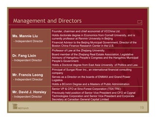 Management and Directors
                         Founder, chairman and chief economist of VCChina Ltd.
Ms. Mannie Liu           Holds doctorate degree in Economics from Cornell University, and is
                         currently professor at Renmin University in Beijing
- Independent Director   Financial Advisor to the Beijing Municipal Government, Director of the
                         Boston China Finance Research Center in the U.S.
                         Professor of Law at the Zhejiang University.
                         Board member of the Zhejiang Real Estate Association, Legislative
Dr. Fang Lixin
                         Advisory of Hangzhou People’s Congress and the Hangzhou Municipal
- Independent Director   People’s Government.
                         Holds a Doctoral degree from East Asia University of Politics and Law.
                         Principal of Sungai River Inc., an international financial consulting
                         company
Mr. Francis Leong
                         Serves as a Director on the boards of ENMAX and Grand Power
- Independent Director   Logistics
                         Holds a BComm Degree and a Masters of Public Administration
                         Senior VP & CFO at Sino-Forest Corporation (TSX:TRE)
Mr. David J. Horsley     Previously held position of Senior Vice President and CFO at Cygnal
- Independent Director   Technologies Corporation and Senior Vice President and Corporate
                         Secretary at Canadian General Capital Limited


                                                                                                  19
 