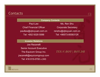 Contacts
                              Company Contacts
                Paul Law                         Ms. Ren Shu
        Chief Financial Officer            Corporate Secretary
      paullaw@zjboyuan.com.cn            renshu@zjboyuan.com.cn
           Tel: +852 9329 5088            Tel: +86573-85583126

            Investor Relations
              Joe Racanelli
       Senior Account Executive
       The Equicom Group Inc.             TSX-V:BOY | BOY.DB
     jracanelli@equicomgroup.com
       Tel: 416 815-0700 x 243



                                                                  22
 
